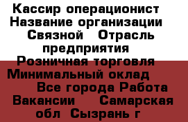 Кассир-операционист › Название организации ­ Связной › Отрасль предприятия ­ Розничная торговля › Минимальный оклад ­ 35 000 - Все города Работа » Вакансии   . Самарская обл.,Сызрань г.